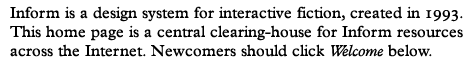 Inform is a design system for interactive fiction, created in 1993. This home page is a central clearing-house for Inform resources. Newcomers please click Welcome.