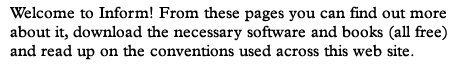 Welcome to Inform! From these pages you can find out more about it, download the necessary software and books (all free) and read up on the conventions used across this web site.