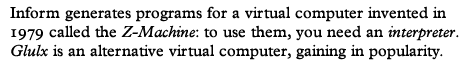 Inform generates programs for a virtual computer invented in 1979 called the Z-machine: to use them you need an interpreter. Glulx is an alternative virtual computer, gaining in popularity.